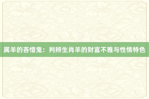 属羊的吝惜鬼：判辨生肖羊的财富不雅与性情特色