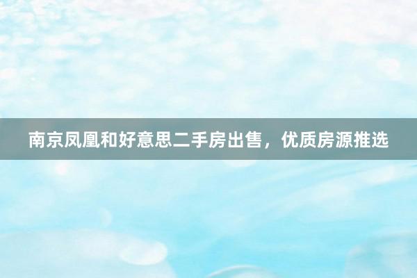 南京凤凰和好意思二手房出售，优质房源推选